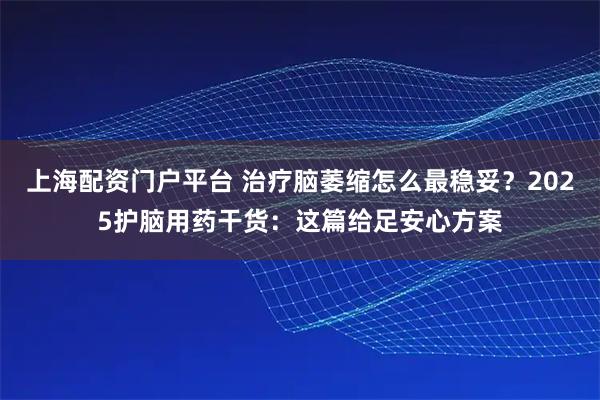 上海配资门户平台 治疗脑萎缩怎么最稳妥？2025护脑用药干货：这篇给足安心方案