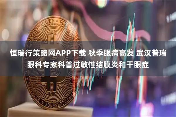 恒瑞行策略网APP下载 秋季眼病高发 武汉普瑞眼科专家科普过敏性结膜炎和干眼症