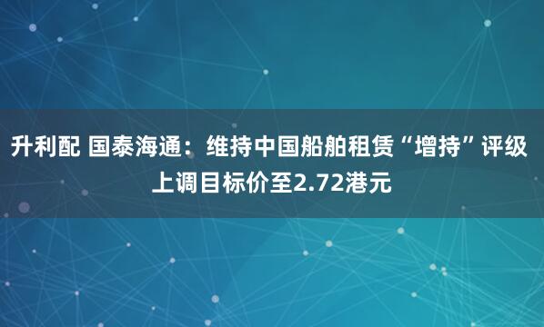 升利配 国泰海通:维持中国船舶租赁“增持”评级 上调目标价至2.72港元