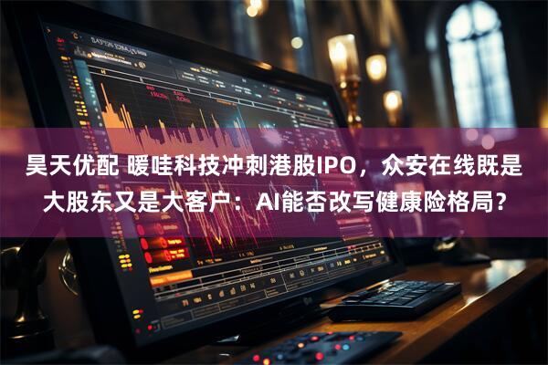 昊天优配 暖哇科技冲刺港股IPO，众安在线既是大股东又是大客户：AI能否改写健康险格局？