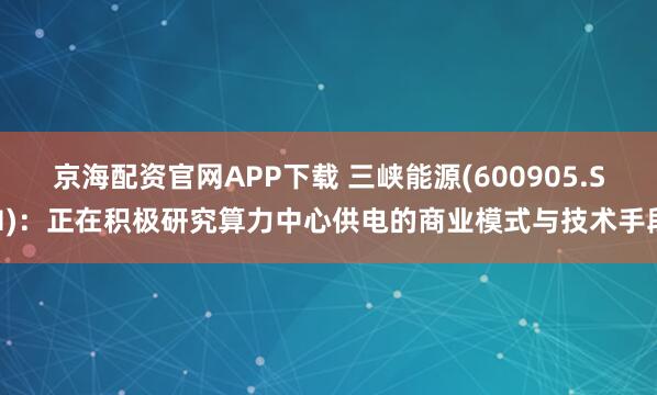 京海配资官网APP下载 三峡能源(600905.SH)：正在积极研究算力中心供电的商业模式与技术手段
