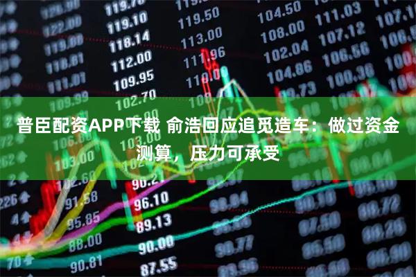 普臣配资APP下载 俞浩回应追觅造车：做过资金测算，压力可承受