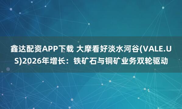 鑫达配资APP下载 大摩看好淡水河谷(VALE.US)2026年增长：铁矿石与铜矿业务双轮驱动