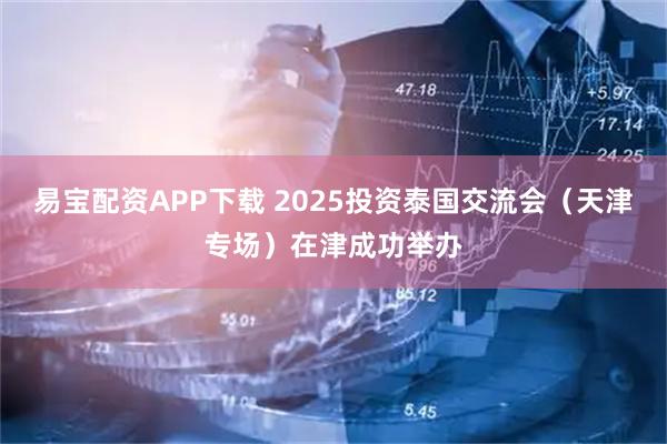 易宝配资APP下载 2025投资泰国交流会（天津专场）在津成功举办