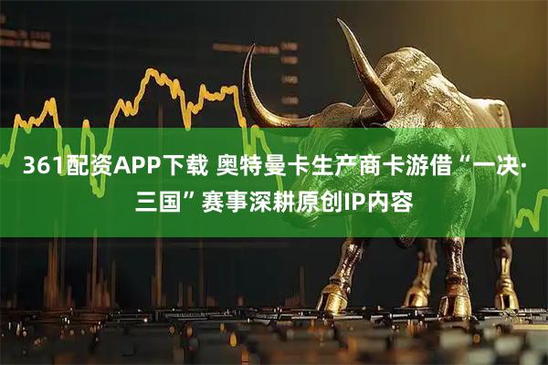361配资APP下载 奥特曼卡生产商卡游借“一决·三国”赛事深耕原创IP内容