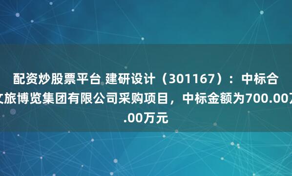 配资炒股票平台 建研设计（301167）：中标合肥文旅博览集团有限公司采购项目，中标金额为700.00万元
