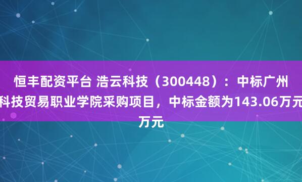 恒丰配资平台 浩云科技（300448）：中标广州科技贸易职业学院采购项目，中标金额为143.06万元
