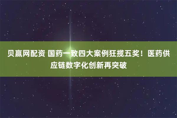贝赢网配资 国药一致四大案例狂揽五奖!医药供应链数字化创新再突破