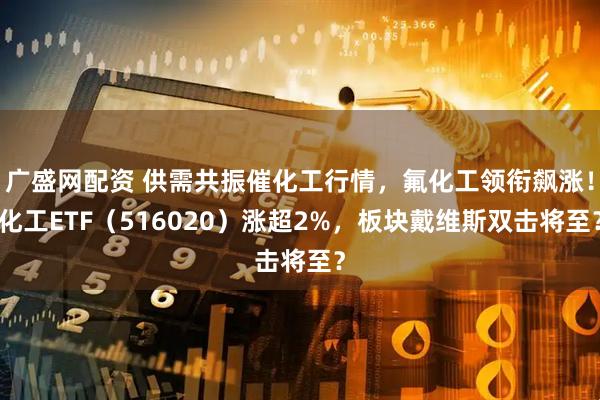 广盛网配资 供需共振催化工行情,氟化工领衔飙涨!化工ETF(516020)涨超2%,板块戴维斯双击将至?