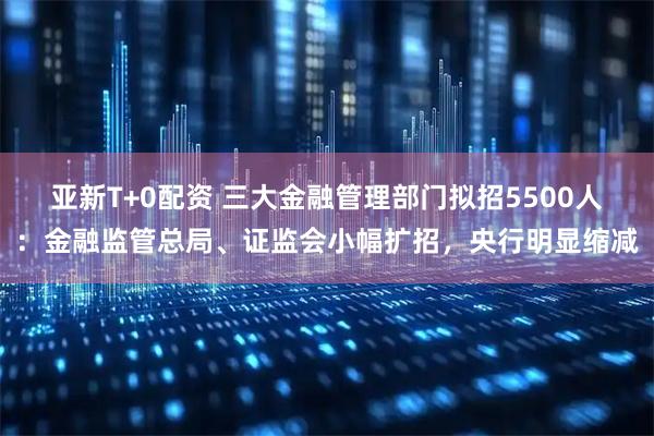 亚新T+0配资 三大金融管理部门拟招5500人:金融监管总局、证监会小幅扩招,央行明显缩减