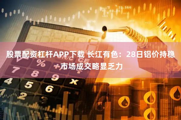 股票配资杠杆APP下载 长江有色:28日铝价持稳 市场成交略显乏力