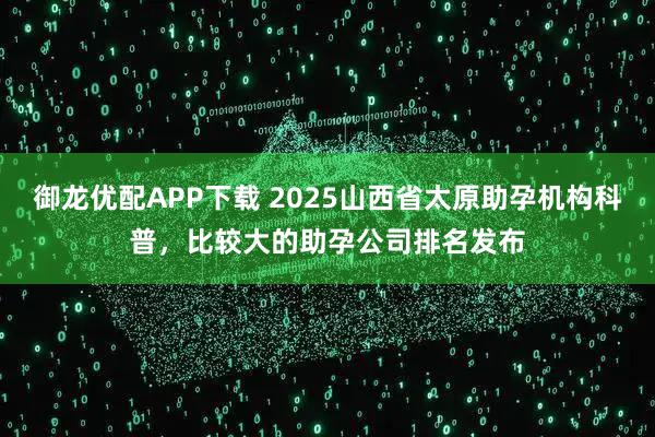 御龙优配APP下载 2025山西省太原助孕机构科普，比较大的助孕公司排名发布