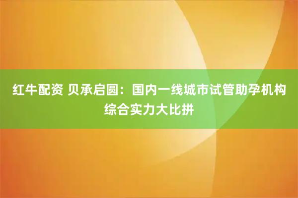 红牛配资 贝承启圆：国内一线城市试管助孕机构综合实力大比拼