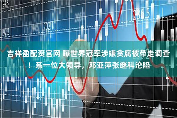 吉祥盈配资官网 曝世界冠军涉嫌贪腐被带走调查！系一位大领导，邓亚萍张继科沦陷