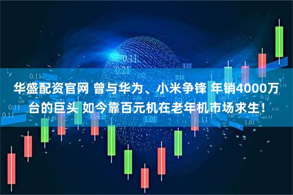 华盛配资官网 曾与华为、小米争锋 年销4000万台的巨头 如今靠百元机在老年机市场求生！