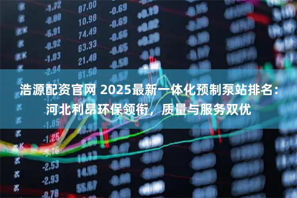浩源配资官网 2025最新一体化预制泵站排名:河北利昂环保领衔,质量与服务双优