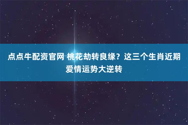 点点牛配资官网 桃花劫转良缘？这三个生肖近期爱情运势大逆转