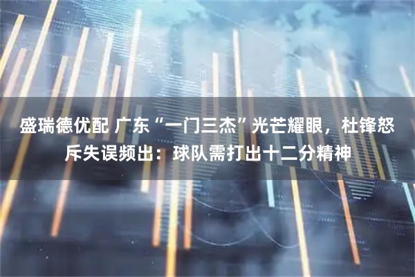 盛瑞德优配 广东“一门三杰”光芒耀眼，杜锋怒斥失误频出：球队需打出十二分精神