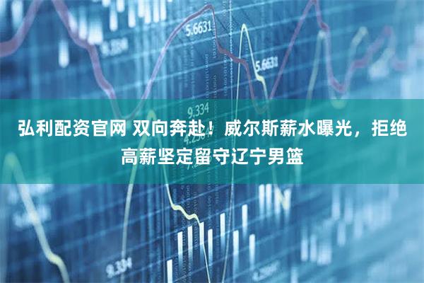 弘利配资官网 双向奔赴！威尔斯薪水曝光，拒绝高薪坚定留守辽宁男篮