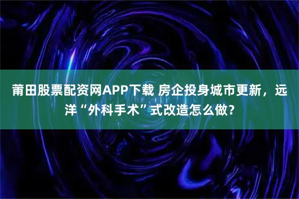 莆田股票配资网APP下载 房企投身城市更新，远洋“外科手术”式改造怎么做？