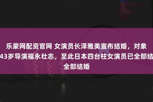 乐蒙网配资官网 女演员长泽雅美宣布结婚，对象为43岁导演福永壮志，至此日本四台柱女演员已全部结婚
