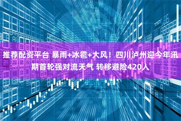 推荐配资平台 暴雨+冰雹+大风！四川泸州迎今年汛期首轮强对流天气 转移避险420人