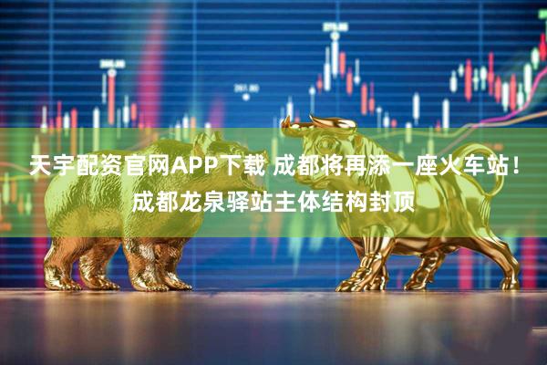 天宇配资官网APP下载 成都将再添一座火车站！成都龙泉驿站主体结构封顶