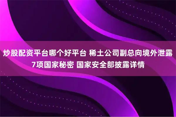 炒股配资平台哪个好平台 稀土公司副总向境外泄露7项国家秘密 国家安全部披露详情