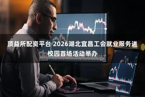 顶益所配资平台 2026湖北宜昌工会就业服务进校园首场活动举办