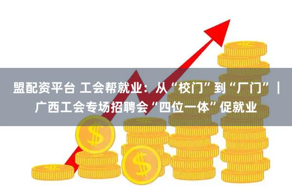 盟配资平台 工会帮就业：从“校门”到“厂门”｜广西工会专场招聘会“四位一体”促就业