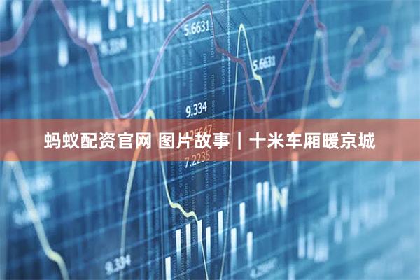 蚂蚁配资官网 图片故事｜十米车厢暖京城