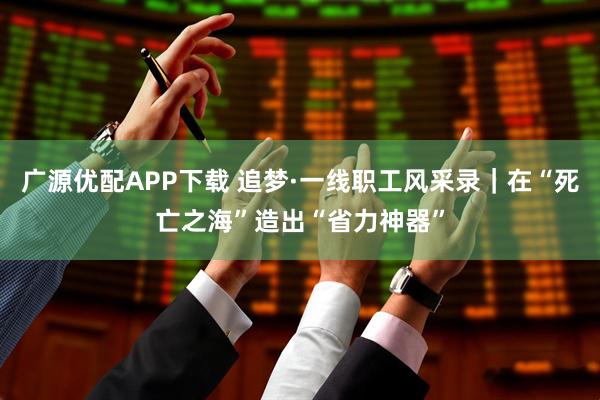 广源优配APP下载 追梦·一线职工风采录｜在“死亡之海”造出“省力神器”
