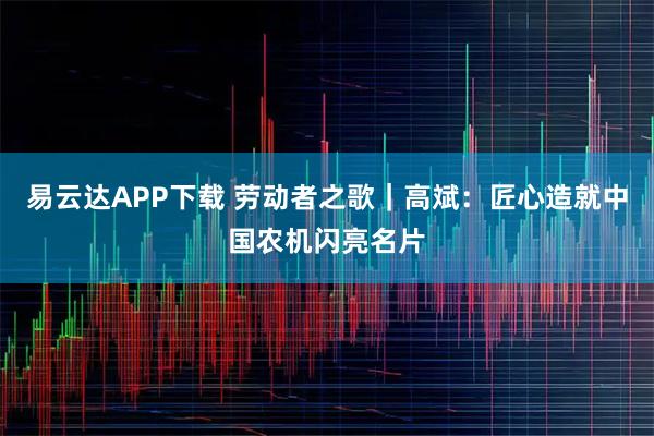 易云达APP下载 劳动者之歌｜高斌：匠心造就中国农机闪亮名片