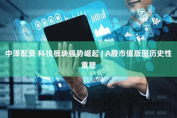 中泽配资 科技板块强势崛起 | A股市值版图历史性重塑
