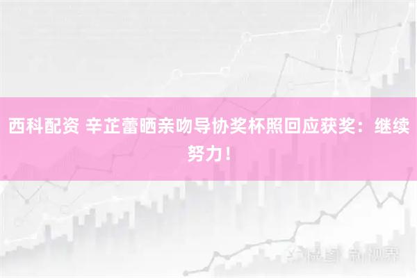 西科配资 辛芷蕾晒亲吻导协奖杯照回应获奖：继续努力！