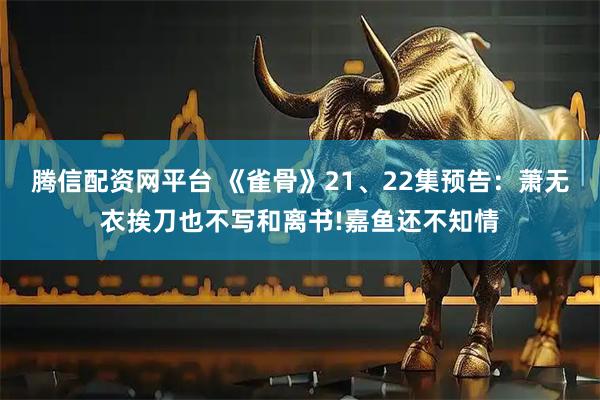 腾信配资网平台 《雀骨》21、22集预告:萧无衣挨刀也不写和离书!嘉鱼还不知情