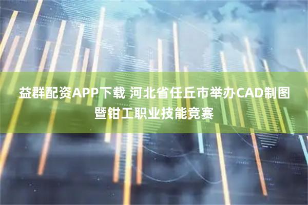 益群配资APP下载 河北省任丘市举办CAD制图暨钳工职业技能竞赛