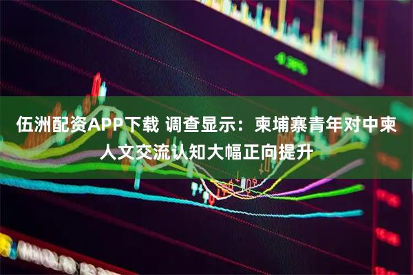 伍洲配资APP下载 调查显示：柬埔寨青年对中柬人文交流认知大幅正向提升