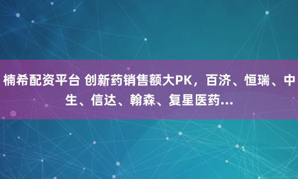 楠希配资平台 创新药销售额大PK，百济、恒瑞、中生、信达、翰森、复星医药...