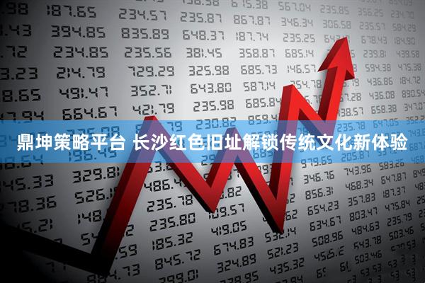 鼎坤策略平台 长沙红色旧址解锁传统文化新体验
