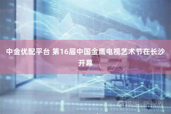 中金优配平台 第16届中国金鹰电视艺术节在长沙开幕